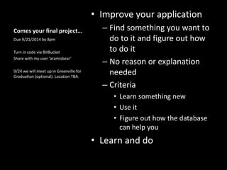 Comes your final project…
• Improve your application
– Find something you want to
do to it and figure out how
to do it
– No reason or explanation
needed
– Criteria
• Learn something new
• Use it
• Figure out how the database
can help you
• Learn and do
Due 9/21/2014 by 8pm
Turn in code via BitBucket
Share with my user ‘aramisbear’
9/24 we will meet up in Greenville for
Graduation (optional). Location TBA.
 