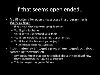 If that seems open ended…
• My #1 criteria for observing success in a programmer is
desire to learn
– If you have that you won’t stop learning
– You’ll get a lot better
– You’ll better understand your tools
– You’ll see problems as learning opportunities
– You’ll do all this because you enjoy it
• And that is where real success is
• I coach interviewers to get a programmer to geek out about
something they work on
– Any programmer that can get excited about the details of how
they solve problems is going to succeed
– This technique has yet to fail me
 