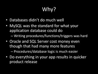 Why?
• Databases didn’t do much well
• MySQL was the standard for what your
application database could do
– Writing procedures/functions/triggers was hard
• Oracle and SQL Server cost money even
though that had many more features
– Procedures/database logic is much easier
• Do everything in your app results in quicker
product release
 
