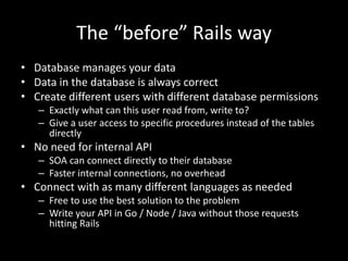 The “before” Rails way
• Database manages your data
• Data in the database is always correct
• Create different users with different database permissions
– Exactly what can this user read from, write to?
– Give a user access to specific procedures instead of the tables
directly
• No need for internal API
– SOA can connect directly to their database
– Faster internal connections, no overhead
• Connect with as many different languages as needed
– Free to use the best solution to the problem
– Write your API in Go / Node / Java without those requests
hitting Rails
 