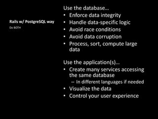 Rails w/ PostgreSQL way
Use the database…
• Enforce data integrity
• Handle data-specific logic
• Avoid race conditions
• Avoid data corruption
• Process, sort, compute large
data
Use the application(s)…
• Create many services accessing
the same database
– In different languages if needed
• Visualize the data
• Control your user experience
Do BOTH
 