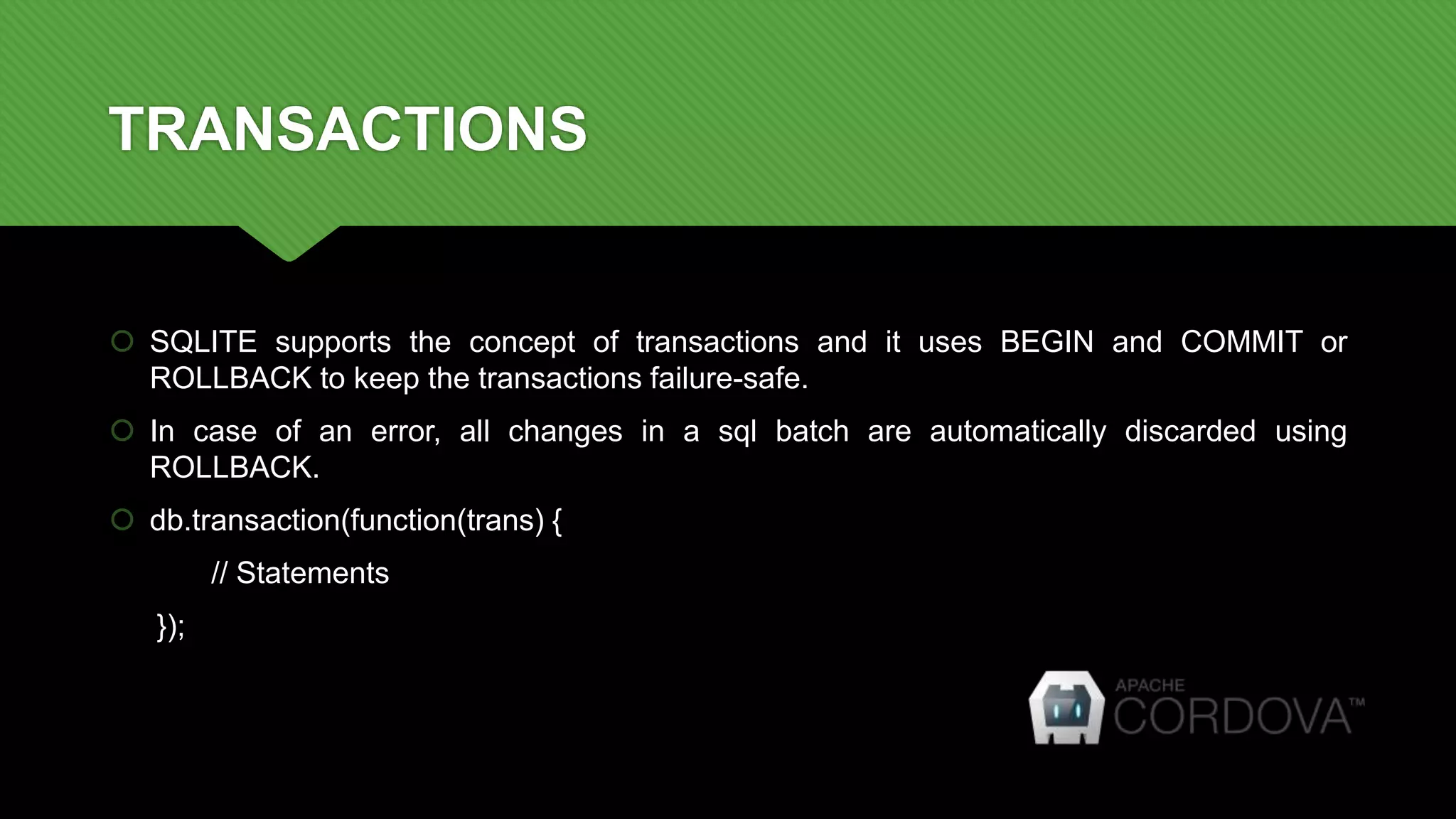 TRANSACTIONS
 SQLITE supports the concept of transactions and it uses BEGIN and COMMIT or
ROLLBACK to keep the transactions failure-safe.
 In case of an error, all changes in a sql batch are automatically discarded using
ROLLBACK.
 db.transaction(function(trans) {
// Statements
});
 
