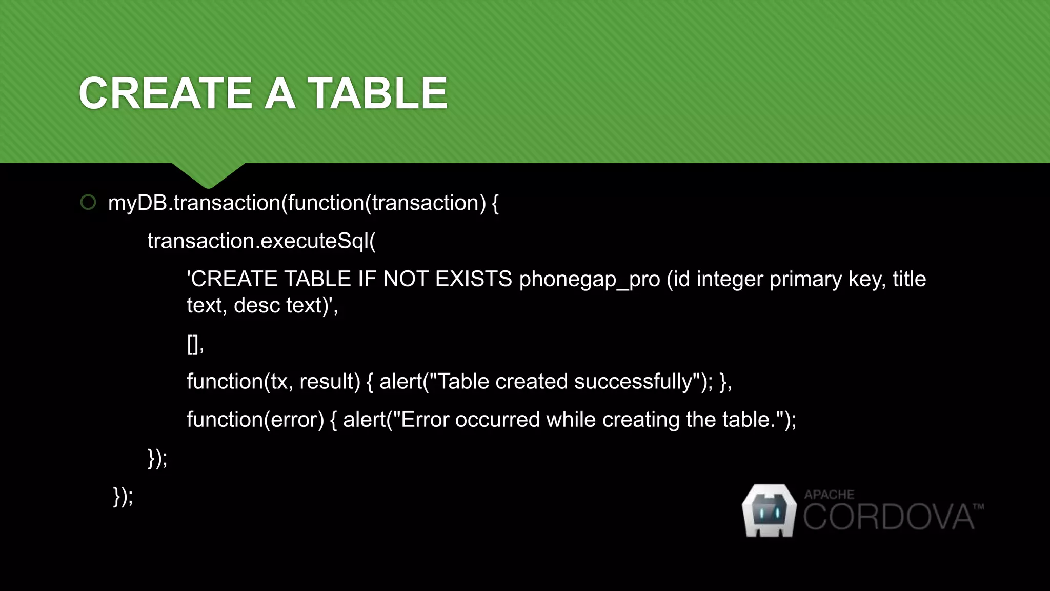 CREATE A TABLE
 myDB.transaction(function(transaction) {
transaction.executeSql(
'CREATE TABLE IF NOT EXISTS phonegap_pro (id integer primary key, title
text, desc text)',
[],
function(tx, result) { alert("Table created successfully"); },
function(error) { alert("Error occurred while creating the table.");
});
});
 