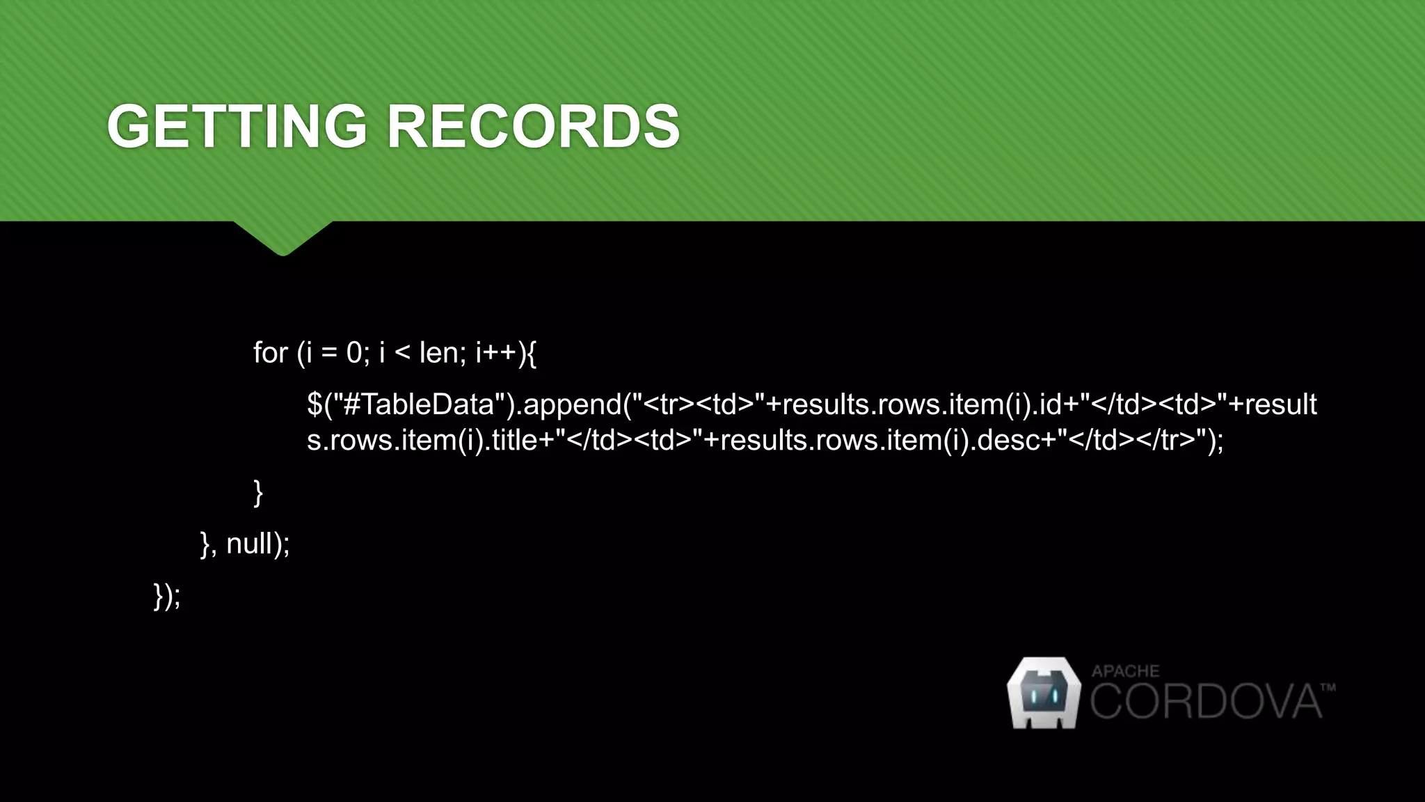 GETTING RECORDS
for (i = 0; i < len; i++){
$("#TableData").append("<tr><td>"+results.rows.item(i).id+"</td><td>"+result
s.rows.item(i).title+"</td><td>"+results.rows.item(i).desc+"</td></tr>");
}
}, null);
});
 