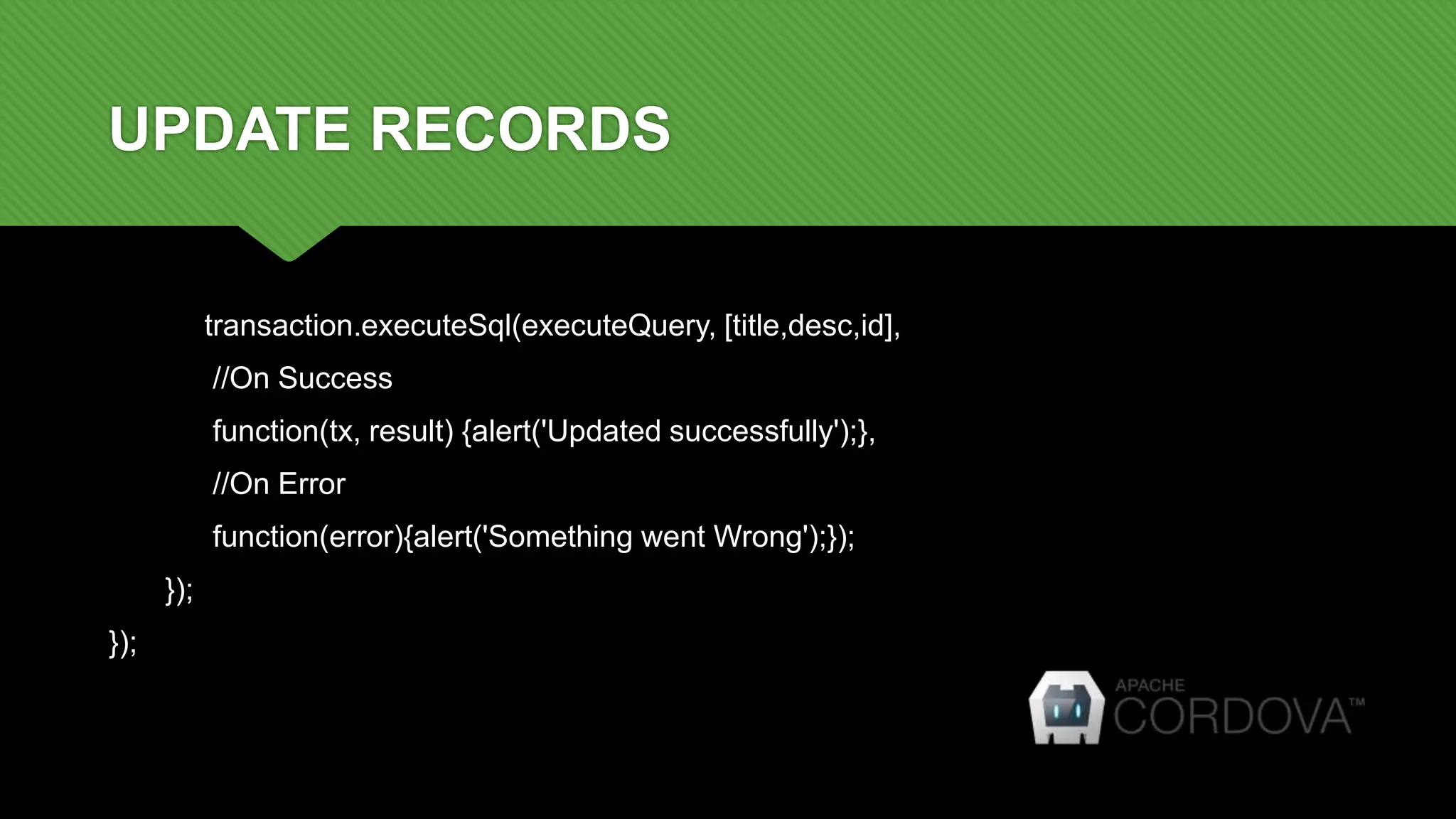 UPDATE RECORDS
transaction.executeSql(executeQuery, [title,desc,id],
//On Success
function(tx, result) {alert('Updated successfully');},
//On Error
function(error){alert('Something went Wrong');});
});
});
 