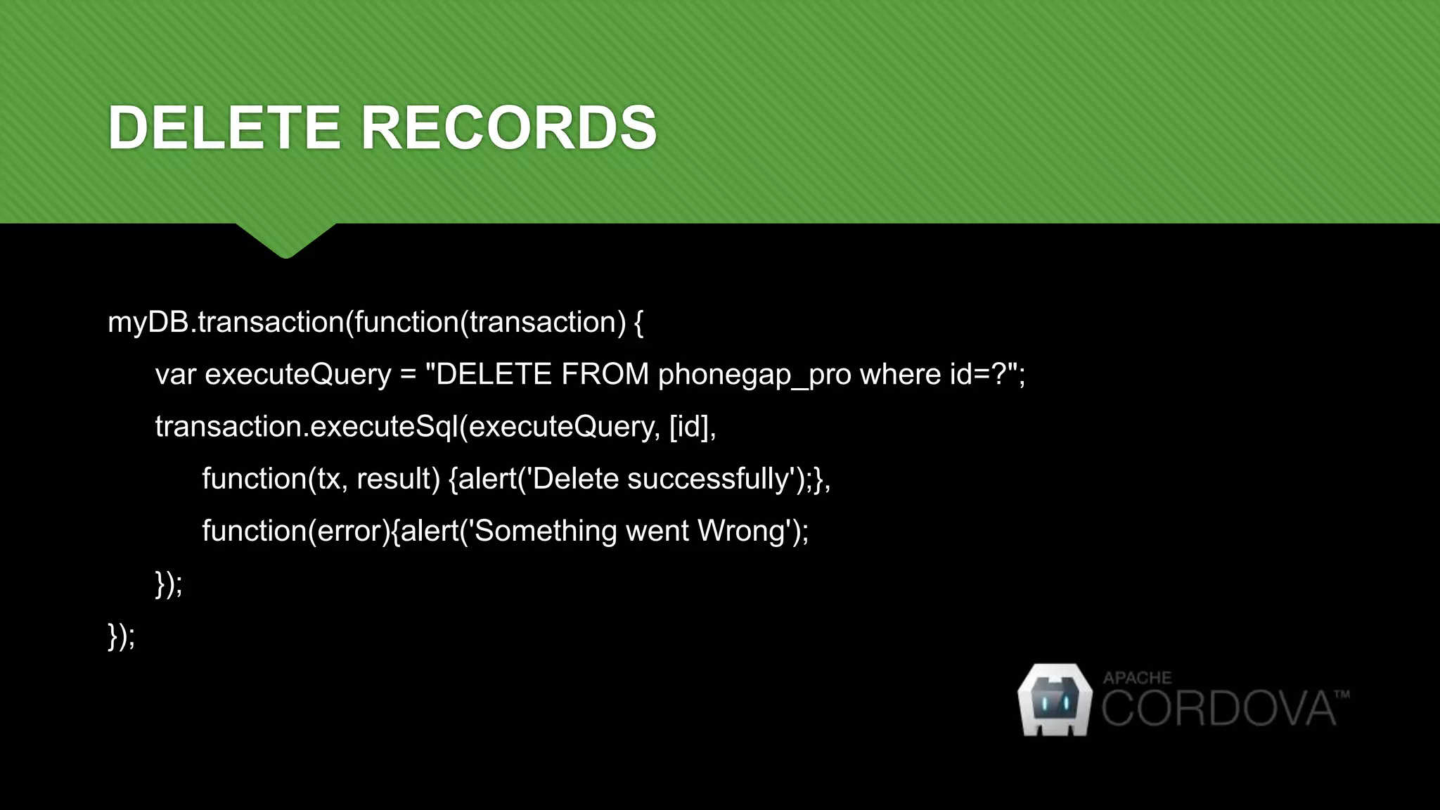 DELETE RECORDS
myDB.transaction(function(transaction) {
var executeQuery = "DELETE FROM phonegap_pro where id=?";
transaction.executeSql(executeQuery, [id],
function(tx, result) {alert('Delete successfully');},
function(error){alert('Something went Wrong');
});
});
 