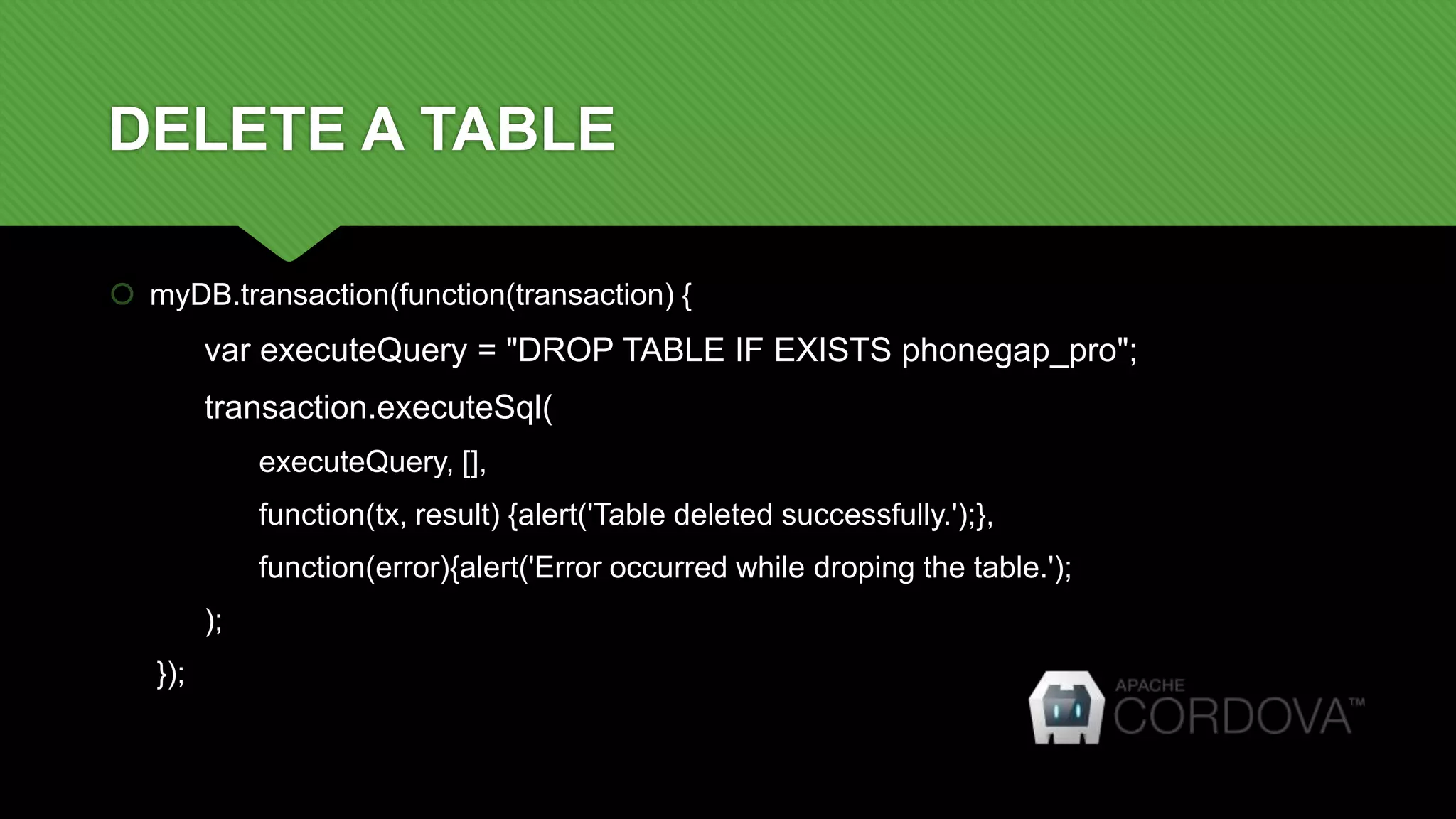 DELETE A TABLE
 myDB.transaction(function(transaction) {
var executeQuery = "DROP TABLE IF EXISTS phonegap_pro";
transaction.executeSql(
executeQuery, [],
function(tx, result) {alert('Table deleted successfully.');},
function(error){alert('Error occurred while droping the table.');
);
});
 