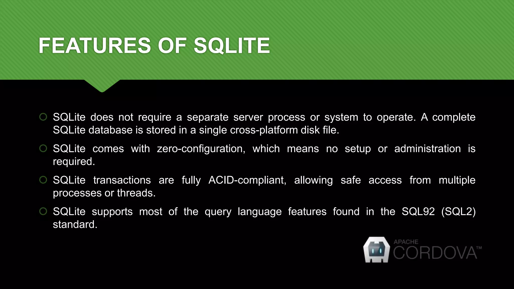FEATURES OF SQLITE
 SQLite does not require a separate server process or system to operate. A complete
SQLite database is stored in a single cross-platform disk file.
 SQLite comes with zero-configuration, which means no setup or administration is
required.
 SQLite transactions are fully ACID-compliant, allowing safe access from multiple
processes or threads.
 SQLite supports most of the query language features found in the SQL92 (SQL2)
standard.
 