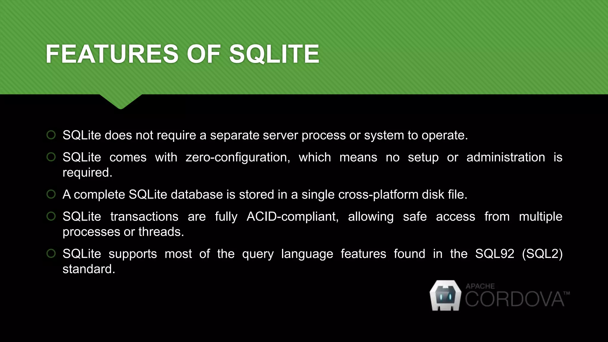 FEATURES OF SQLITE
 SQLite does not require a separate server process or system to operate.
 SQLite comes with zero-configuration, which means no setup or administration is
required.
 A complete SQLite database is stored in a single cross-platform disk file.
 SQLite transactions are fully ACID-compliant, allowing safe access from multiple
processes or threads.
 SQLite supports most of the query language features found in the SQL92 (SQL2)
standard.
 