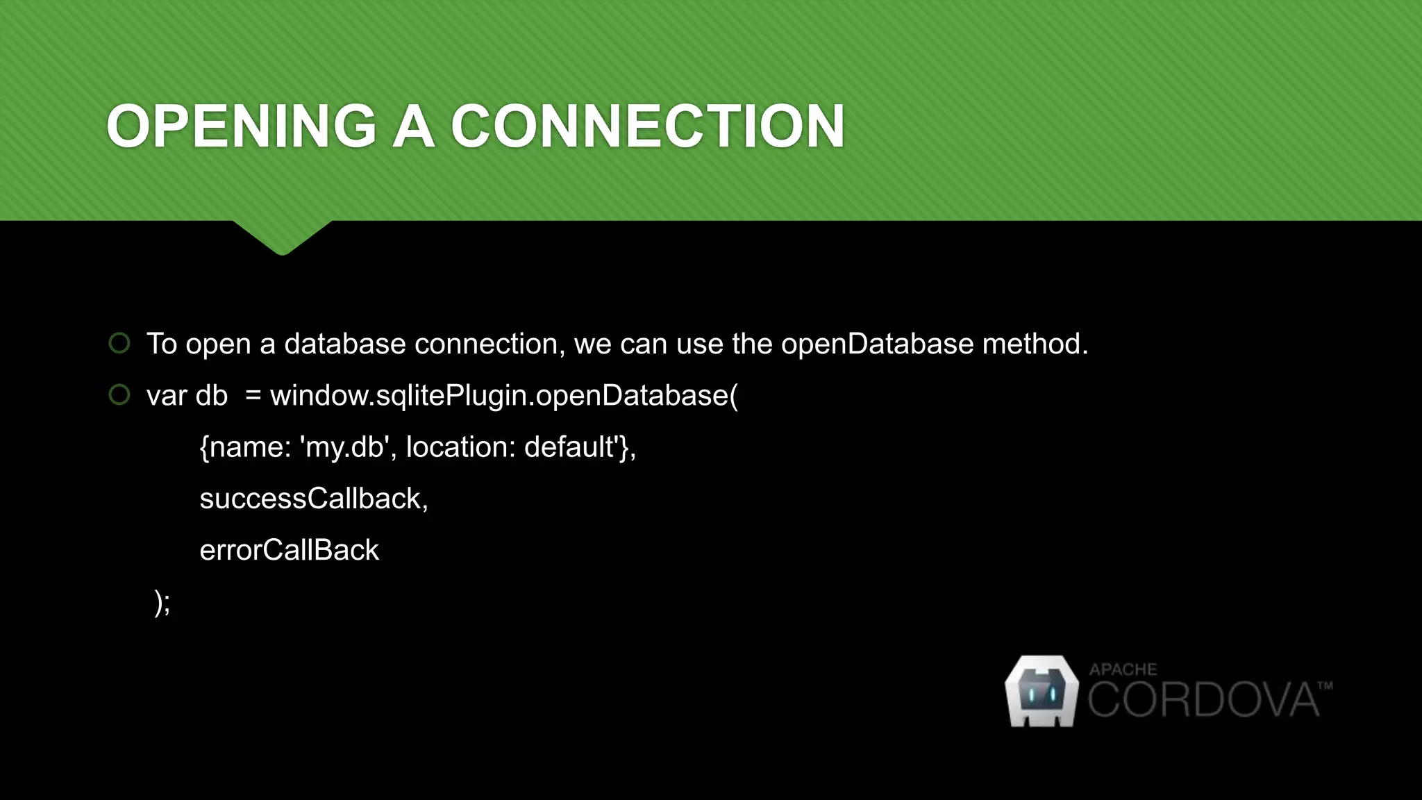 OPENING A CONNECTION
 To open a database connection, we can use the openDatabase method.
 var db = window.sqlitePlugin.openDatabase(
{name: 'my.db', location: default'},
successCallback,
errorCallBack
);
 