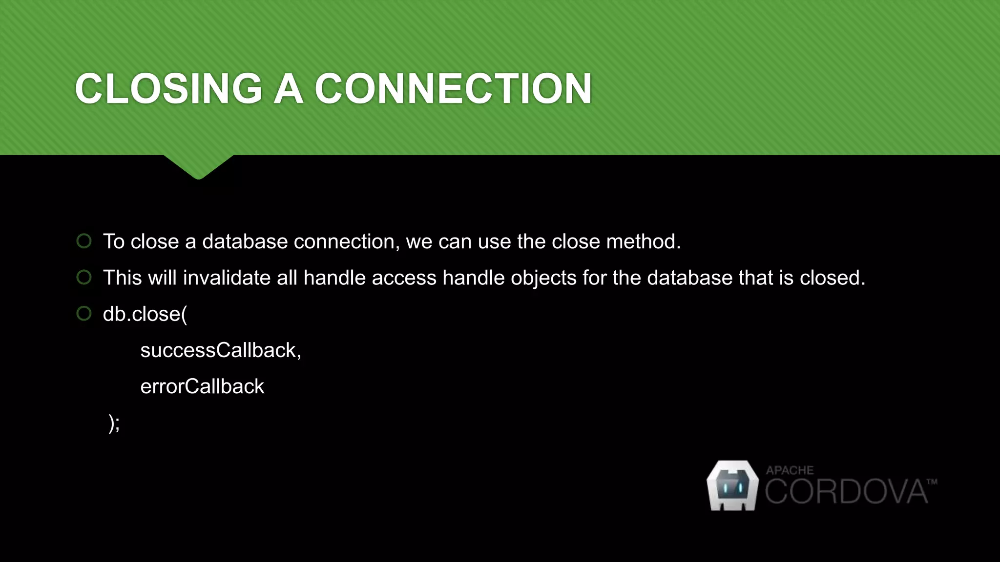 CLOSING A CONNECTION
 To close a database connection, we can use the close method.
 This will invalidate all handle access handle objects for the database that is closed.
 db.close(
successCallback,
errorCallback
);
 