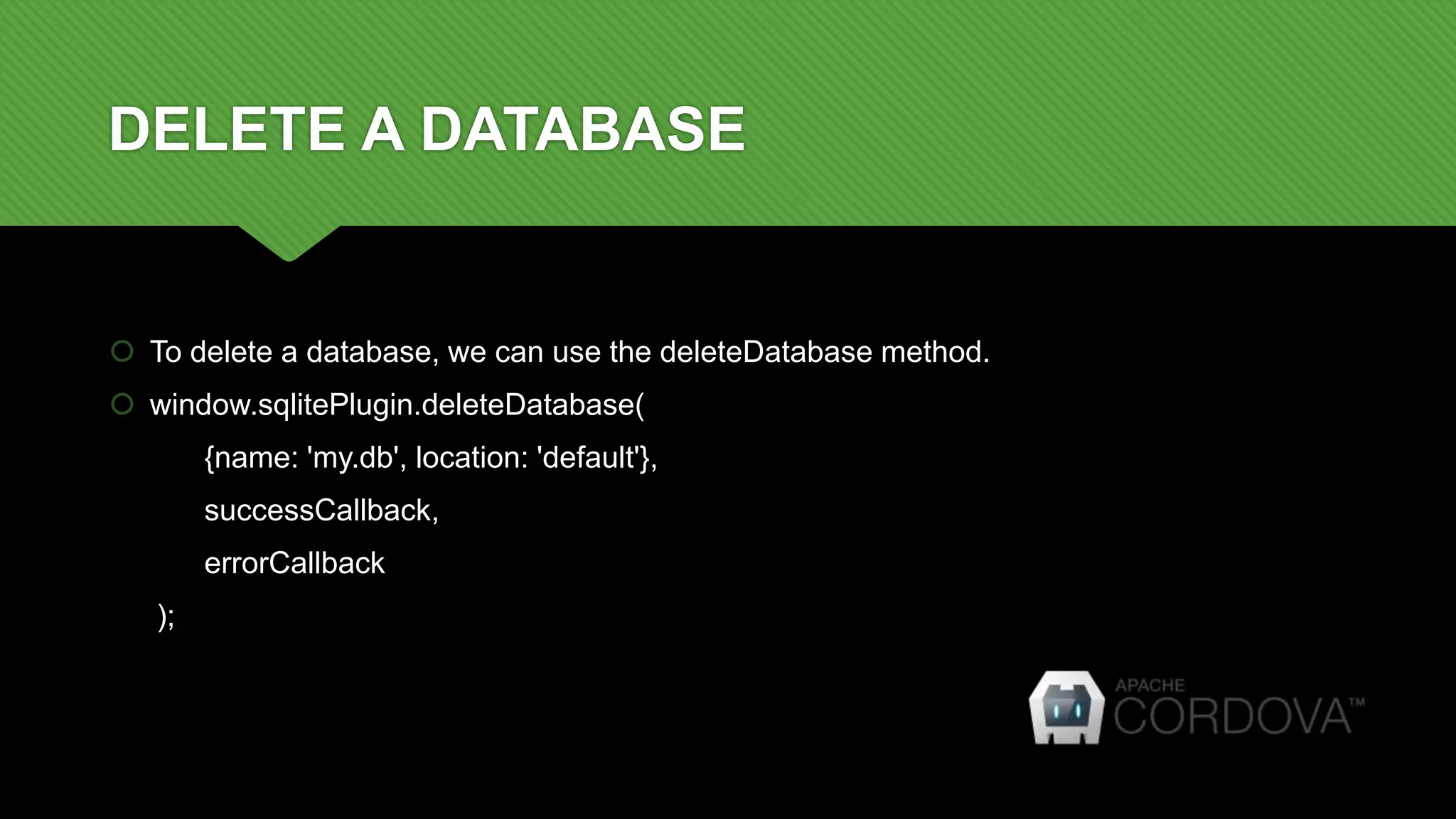 DELETE A DATABASE
 To delete a database, we can use the deleteDatabase method.
 window.sqlitePlugin.deleteDatabase(
{name: 'my.db', location: 'default'},
successCallback,
errorCallback
);
 
