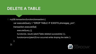 DELETE A TABLE
 myDB.transaction(function(transaction) {
var executeQuery = "DROP TABLE IF EXISTS phonegap_pro";
transaction.executeSql(
executeQuery, [],
function(tx, result) {alert('Table deleted successfully.');},
function(error){alert('Error occurred while droping the table.');
);
});
 