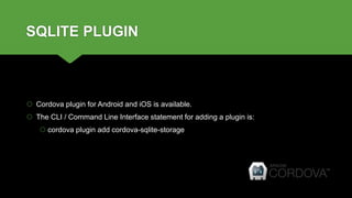 SQLITE PLUGIN
 Cordova plugin for Android and iOS is available.
 The CLI / Command Line Interface statement for adding a plugin is:
 cordova plugin add cordova-sqlite-storage
 