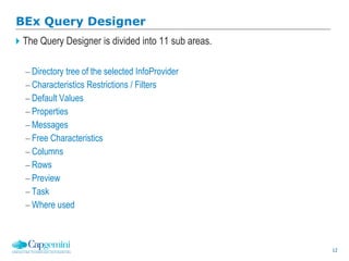 12
The Query Designer is divided into 11 sub areas.
 Directory tree of the selected InfoProvider
 Characteristics Restrictions / Filters
 Default Values
 Properties
 Messages
 Free Characteristics
 Columns
 Rows
 Preview
 Task
 Where used
BEx Query Designer
 