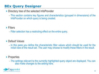 15
BEx Query Designer
Directory tree of the selected InfoProvider
 This section contains key figures and characteristics (grouped in dimensions) of the
InfoProvider on which query is being created.
Filters
 Filter selection has a restricting effect on the entire query.
Default Values
 In this pane you define the characteristic filter values which should be used for the
initial view of the result set. The user may choose to modify these filters in the result.
Properties
 The settings relevant to the currently highlighted query object are displayed. You can
also make changes to the setting here.
 