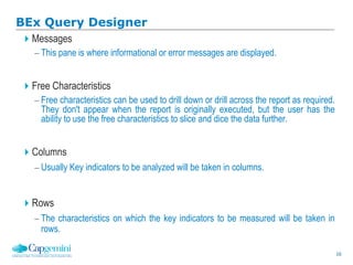 16
BEx Query Designer
Messages
 This pane is where informational or error messages are displayed.
Free Characteristics
 Free characteristics can be used to drill down or drill across the report as required.
They don't appear when the report is originally executed, but the user has the
ability to use the free characteristics to slice and dice the data further.
Columns
 Usually Key indicators to be analyzed will be taken in columns.
Rows
 The characteristics on which the key indicators to be measured will be taken in
rows.
 