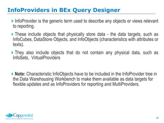 20
InfoProviders in BEx Query Designer
InfoProvider is the generic term used to describe any objects or views relevant
to reporting.
These include objects that physically store data - the data targets, such as
InfoCubes, DataStore Objects, and InfoObjects (characteristics with attributes or
texts).
They also include objects that do not contain any physical data, such as
InfoSets, VirtualProviders
Note: Characteristic InfoObjects have to be included in the InfoProvider tree in
the Data Warehousing Workbench to make them available as data targets for
flexible updates and as InfoProviders for reporting and MultiProviders.
 