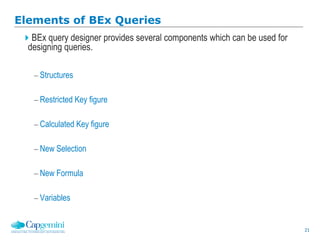21
Elements of BEx Queries
BEx query designer provides several components which can be used for
designing queries.
 Structures
 Restricted Key figure
 Calculated Key figure
 New Selection
 New Formula
 Variables
 