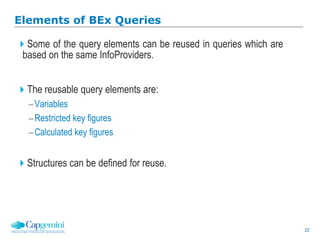 22
Elements of BEx Queries
Some of the query elements can be reused in queries which are
based on the same InfoProviders.
The reusable query elements are:
Variables
Restricted key figures
Calculated key figures
Structures can be defined for reuse.
 