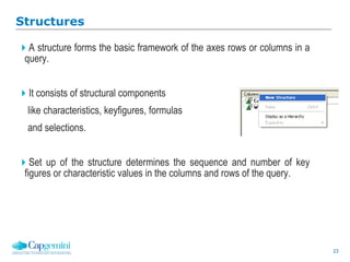 23
Structures
A structure forms the basic framework of the axes rows or columns in a
query.
It consists of structural components
like characteristics, keyfigures, formulas
and selections.
Set up of the structure determines the sequence and number of key
figures or characteristic values in the columns and rows of the query.
 