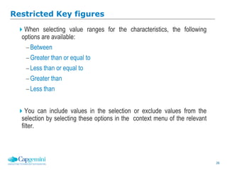 26
Restricted Key figures
When selecting value ranges for the characteristics, the following
options are available:
Between
Greater than or equal to
Less than or equal to
Greater than
Less than
You can include values in the selection or exclude values from the
selection by selecting these options in the context menu of the relevant
filter.
 