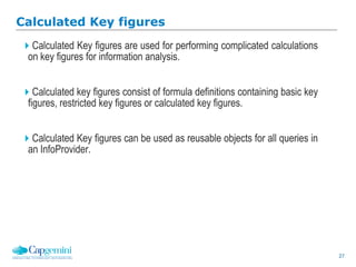 27
Calculated Key figures
Calculated Key figures are used for performing complicated calculations
on key figures for information analysis.
Calculated key figures consist of formula definitions containing basic key
figures, restricted key figures or calculated key figures.
Calculated Key figures can be used as reusable objects for all queries in
an InfoProvider.
 