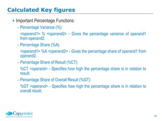 29
Calculated Key figures
Important Percentage Functions:
 Percentage Variance (%):
<operand1> % <operand2> - Gives the percentage variance of operand1
from operand2.
 Percentage Share (%A):
<operand1> %A <operand2> - Gives the percentage share of operand1 from
operand2.
 Percentage Share of Result (%CT):
%CT <operand> - Specifies how high the percentage share is in relation to
result.
 Percentage Share of Overall Result (%GT):
%GT <operand> - Specifies how high the percentage share is in relation to
overall result.
 