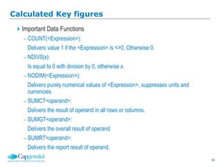 30
Calculated Key figures
Important Data Functions
 COUNT(<Expression>):
Delivers value 1 if the <Expression> is <>0, Otherwise 0.
 NDIV0(x):
Is equal to 0 with division by 0, otherwise x.
 NODIM(<Expression>):
Delivers purely numerical values of <Expression>, suppresses units and
currencies.
 SUMCT<operand>:
Delivers the result of operand in all rows or columns.
 SUMGT<operand>:
Delivers the overall result of operand.
 SUMRT<operand>:
Delivers the report result of operand.
 