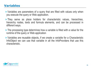 39
Variables
Variables are parameters of a query that are filled with values only when
you execute the query or Web application.
They serve as place holders for characteristic values, hierarchies,
hierarchy nodes, texts and formula elements, and can be processed in
different ways.
The processing type determines how a variable is filled with a value for the
runtime of the query or Web application
Variables are reusable objects, if we create a variable for a Characteristic
InfoObject we can use that variable in all the InfoProviders that use this
characteristic.
 