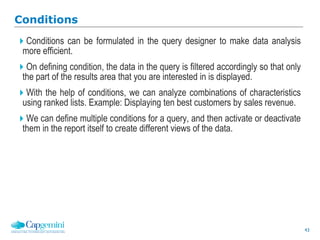 43
Conditions
Conditions can be formulated in the query designer to make data analysis
more efficient.
On defining condition, the data in the query is filtered accordingly so that only
the part of the results area that you are interested in is displayed.
With the help of conditions, we can analyze combinations of characteristics
using ranked lists. Example: Displaying ten best customers by sales revenue.
We can define multiple conditions for a query, and then activate or deactivate
them in the report itself to create different views of the data.
 