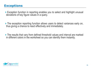 45
Exceptions
Exception function in reporting enables you to select and highlight unusual
deviations of key figure values in a query.
The exception reporting function allows users to detect variances early on,
thus giving a chance to react effectively and immediately.
The results that vary from defined threshold values and interval are marked
in different colors in the worksheet so you can identify them instantly.
 
