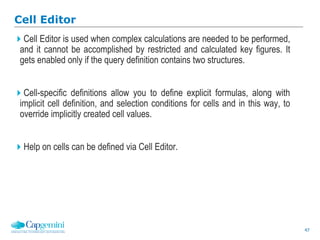 47
Cell Editor
Cell Editor is used when complex calculations are needed to be performed,
and it cannot be accomplished by restricted and calculated key figures. It
gets enabled only if the query definition contains two structures.
Cell-specific definitions allow you to define explicit formulas, along with
implicit cell definition, and selection conditions for cells and in this way, to
override implicitly created cell values.
Help on cells can be defined via Cell Editor.
 