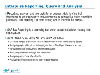 5
Reporting, analysis, and interpretation of business data is of central
importance to an organization in guaranteeing its competitive edge, optimizing
processes, and enabling it to react quickly and in line with the market.
SAP BW Reporting is a analyzing tool which supports decision making in an
organization.
Say in Retail Area, users will have below demands:
 Checking ranges of goods in order to identify slow moving items and big sellers
 Analyzing regional locations to investigate the profitability of different branches
 Investigating the effectiveness of market analyses
 Evaluating customer surveys and complaints
 Analyzing warehouse stock levels
 Analyzing shopping carts using cash register receipts
Enterprise Reporting, Query and Analysis
 