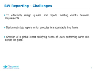 7
To effectively design queries and reports meeting client’s business
requirements.
Design optimized reports which executes in a acceptable time frame.
Creation of a global report satisfying needs of users performing same role
across the globe.
BW Reporting - Challenges
 