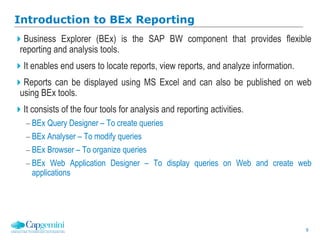 9
Business Explorer (BEx) is the SAP BW component that provides flexible
reporting and analysis tools.
It enables end users to locate reports, view reports, and analyze information.
Reports can be displayed using MS Excel and can also be published on web
using BEx tools.
It consists of the four tools for analysis and reporting activities.
 BEx Query Designer – To create queries
 BEx Analyser – To modify queries
 BEx Browser – To organize queries
 BEx Web Application Designer – To display queries on Web and create web
applications
Introduction to BEx Reporting
 