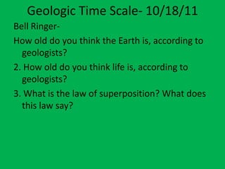 Geologic Time Scale- 10/18/11
Bell Ringer-
How old do you think the Earth is, according to
  geologists?
2. How old do you think life is, according to
  geologists?
3. What is the law of superposition? What does
  this law say?
 