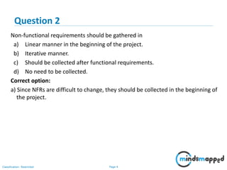 Page 4Classification: Restricted
Non-functional requirements should be gathered in
a) Linear manner in the beginning of the project.
b) Iterative manner.
c) Should be collected after functional requirements.
d) No need to be collected.
Correct option:
a) Since NFRs are difficult to change, they should be collected in the beginning of
the project.
Question 2
 