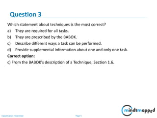 Page 5Classification: Restricted
Which statement about techniques is the most correct?
a) They are required for all tasks.
b) They are prescribed by the BABOK.
c) Describe different ways a task can be performed.
d) Provide supplemental information about one and only one task.
Correct option:
c) From the BABOK's description of a Technique, Section 1.6.
Question 3
 