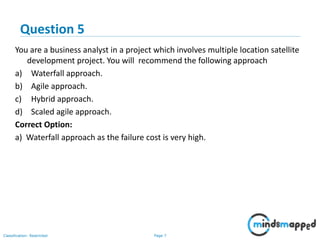 Page 7Classification: Restricted
You are a business analyst in a project which involves multiple location satellite
development project. You will recommend the following approach
a) Waterfall approach.
b) Agile approach.
c) Hybrid approach.
d) Scaled agile approach.
Correct Option:
a) Waterfall approach as the failure cost is very high.
Question 5
 
