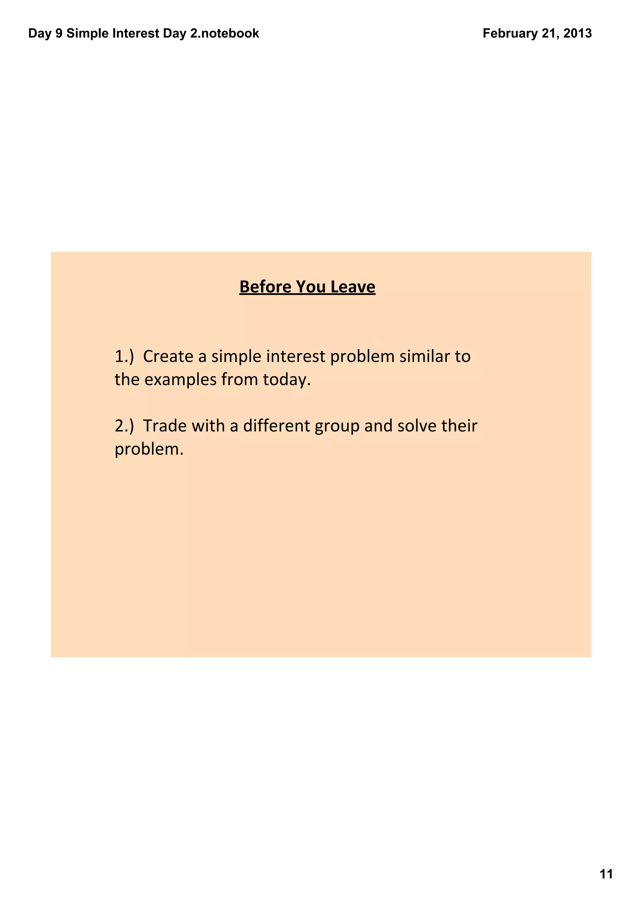 Day 9 Simple Interest Day 2.notebook                              February 21, 2013




                                Before You Leave


             1.)  Create a simple interest problem similar to 
             the examples from today.

             2.)  Trade with a different group and solve their 
             problem.




                                                                                      11
 