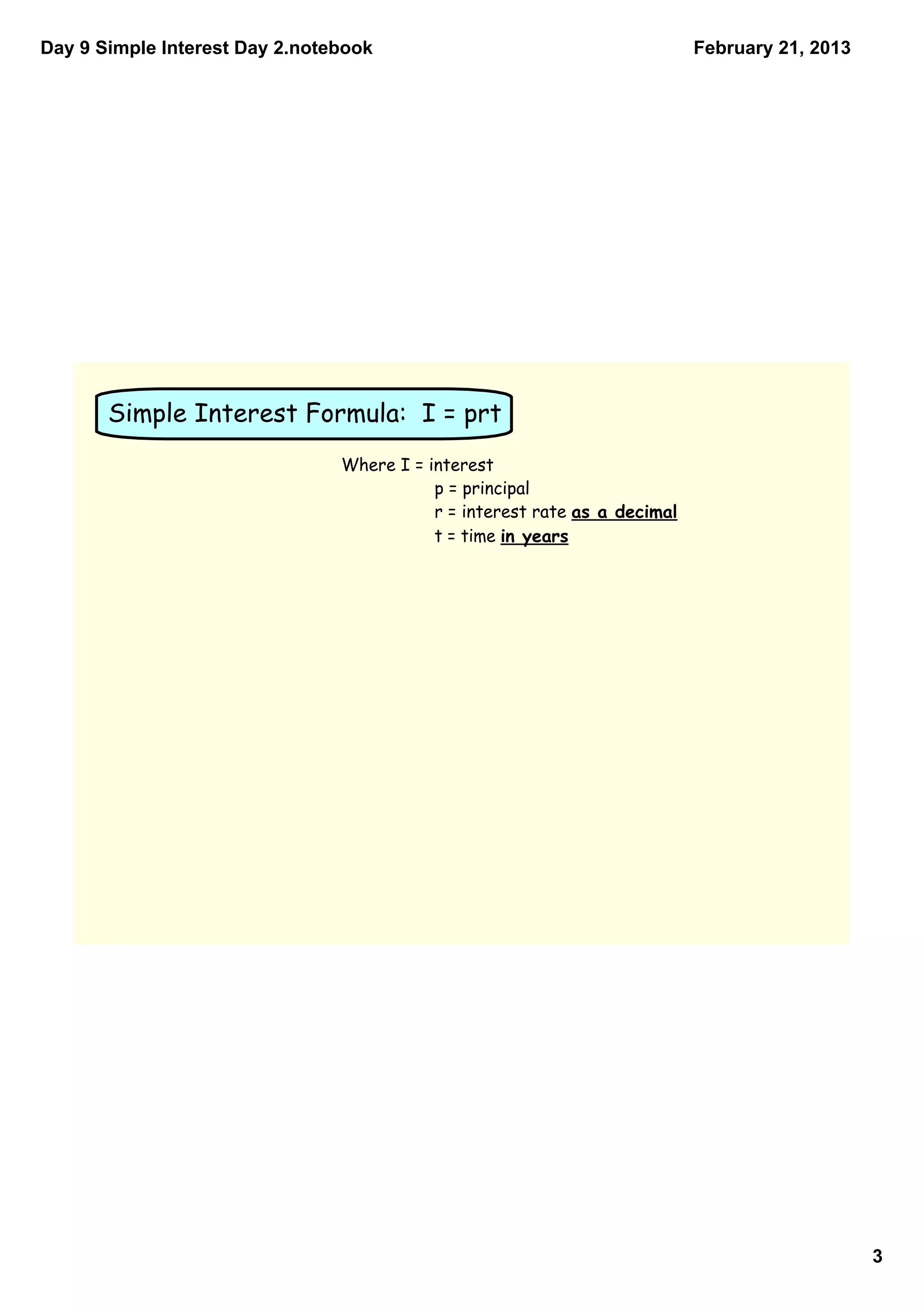 Day 9 Simple Interest Day 2.notebook                                        February 21, 2013




       Simple Interest Formula: I = prt
                                Where I = interest
                                           p = principal
                                           r = interest rate as a decimal
                                           t = time in years




                                                                                                3
 