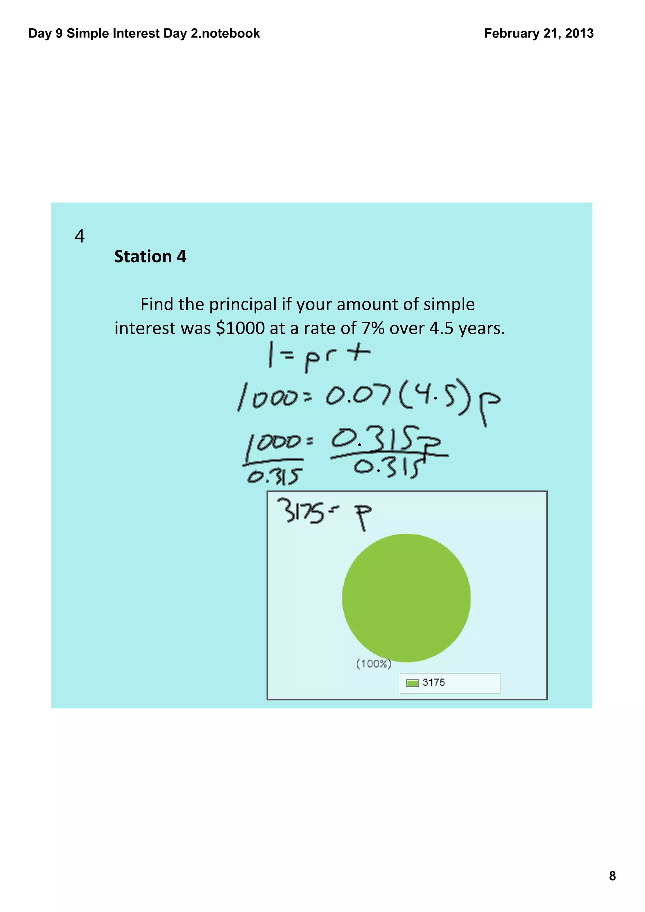Day 9 Simple Interest Day 2.notebook                        February 21, 2013




       4  
             Station 4

                Find the principal if your amount of simple 
             interest was $1000 at a rate of 7% over 4.5 years.




                                                                                8
 
