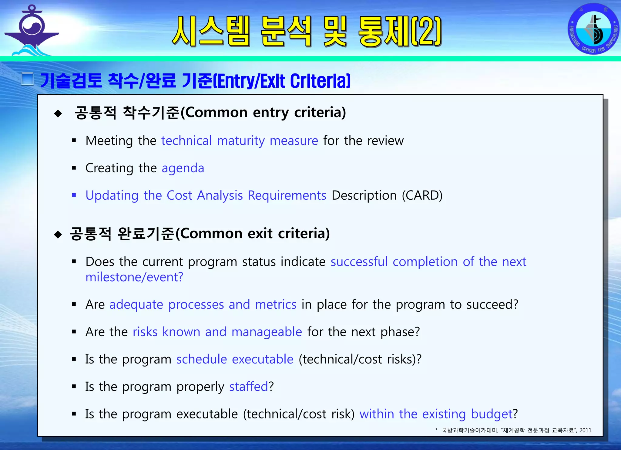 전평단 함정기술처 소령 박진원12년 함정기술처 SE 자체교육(7.10 ~ 8. 3)
기술검토 착수/완료 기준(Entry/Exit Criteria)
공통적 착수기준(Common entry criteria)
Meeting the technical maturity measure for the review
Creating the agenda
Updating the Cost Analysis Requirements Description (CARD)
공통적 완료기준(Common exit criteria)
Does the current program status indicate successful completion of the next
milestone/event?
Are adequate processes and metrics in place for the program to succeed?
Are the risks known and manageable for the next phase?
Is the program schedule executable (technical/cost risks)?
Is the program properly staffed?
Is the program executable (technical/cost risk) within the existing budget?
* 국방과학기술아카데미, “체계공학 전문과정 교육자료”, 2011
 