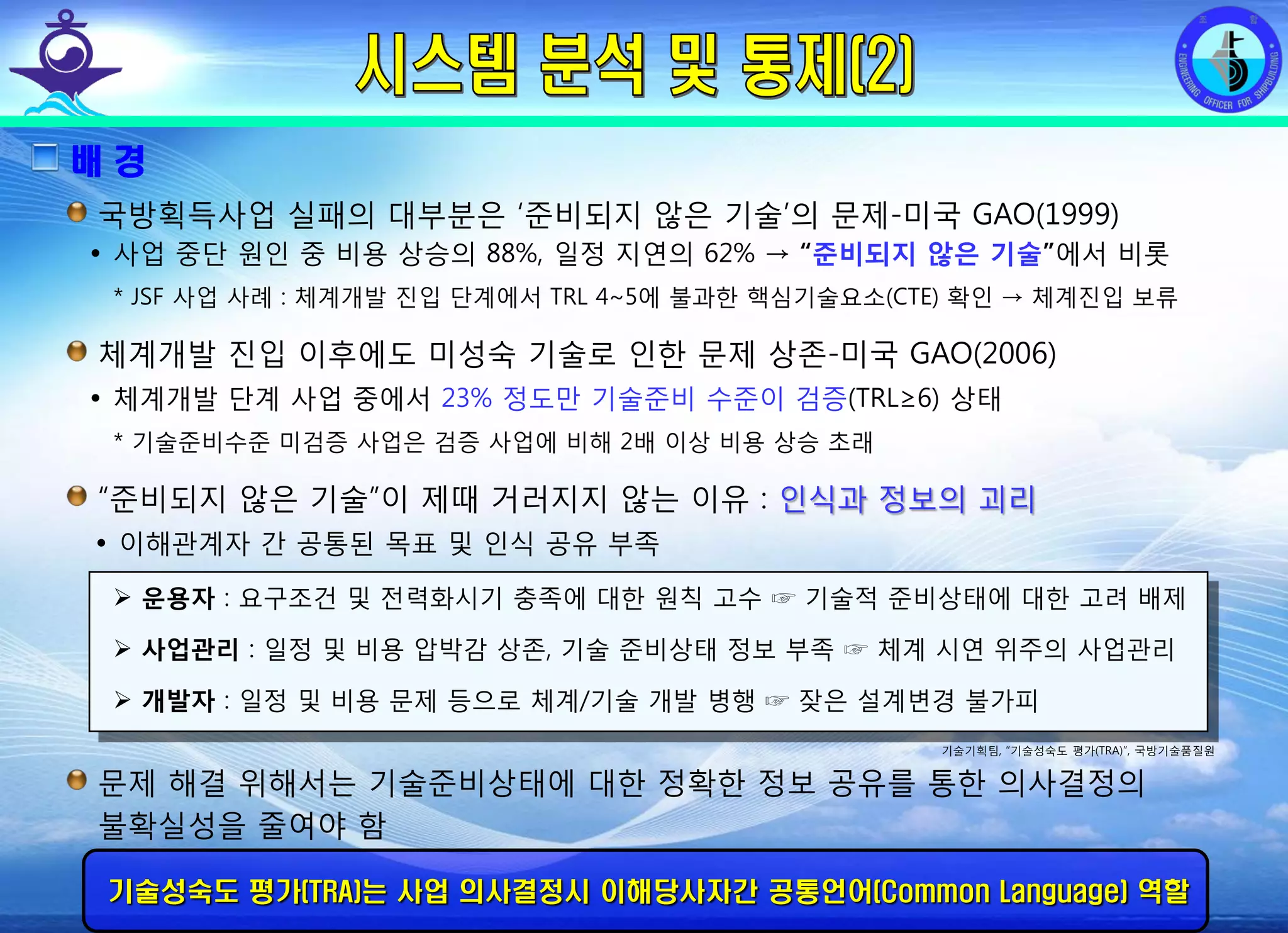 전평단 함정기술처 소령 박진원12년 함정기술처 SE 자체교육(7.10 ~ 8. 3)
배 경
국방획득사업 실패의 대부분은 ‘준비되지 않은 기술’의 문제-미국 GAO(1999)
• 사업 중단 원인 중 비용 상승의 88%, 일정 지연의 62% → “준비되지 않은 기술”에서 비롯
* JSF 사업 사례 : 체계개발 진입 단계에서 TRL 4~5에 불과한 핵심기술요소(CTE) 확인 → 체계진입 보류
체계개발 진입 이후에도 미성숙 기술로 인한 문제 상존-미국 GAO(2006)
• 체계개발 단계 사업 중에서 23% 정도만 기술준비 수준이 검증(TRL≥6) 상태
* 기술준비수준 미검증 사업은 검증 사업에 비해 2배 이상 비용 상승 초래
“준비되지 않은 기술”이 제때 거러지지 않는 이유 : 인식과 정보의 괴리
• 이해관계자 간 공통된 목표 및 인식 공유 부족
운용자 : 요구조건 및 전력화시기 충족에 대한 원칙 고수 ☞ 기술적 준비상태에 대한 고려 배제
사업관리 : 일정 및 비용 압박감 상존, 기술 준비상태 정보 부족 ☞ 체계 시연 위주의 사업관리
개발자 : 일정 및 비용 문제 등으로 체계/기술 개발 병행 ☞ 잦은 설계변경 불가피
기술기획팀, “기술성숙도 평가(TRA)”, 국방기술품질원
문제 해결 위해서는 기술준비상태에 대한 정확한 정보 공유를 통한 의사결정의
불확실성을 줄여야 함
기술성숙도 평가(TRA)는 사업 의사결정시 이해당사자간 공통언어(Common Language) 역할
 