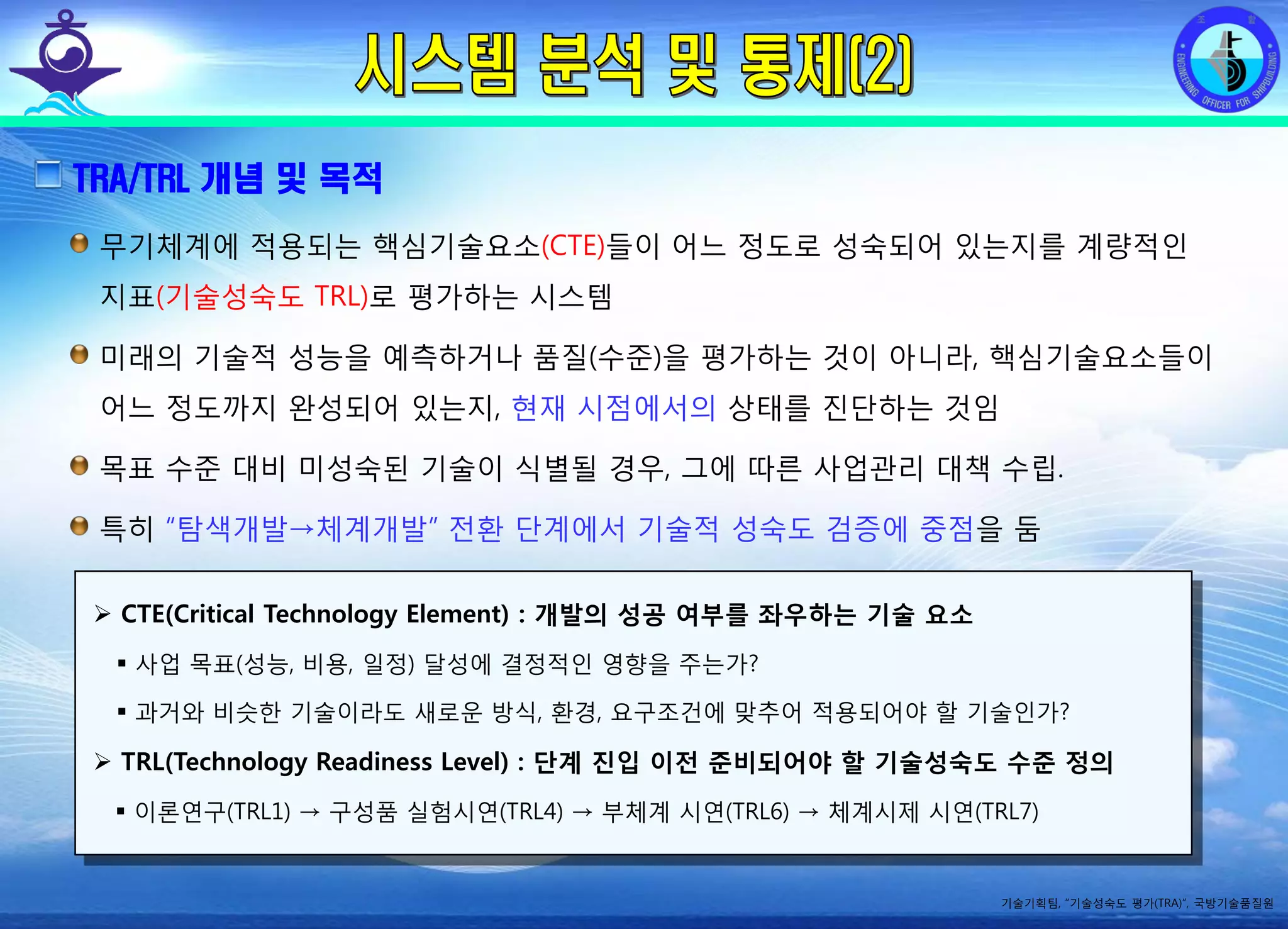 전평단 함정기술처 소령 박진원12년 함정기술처 SE 자체교육(7.10 ~ 8. 3)
TRA/TRL 개념 및 목적
무기체계에 적용되는 핵심기술요소(CTE)들이 어느 정도로 성숙되어 있는지를 계량적인
지표(기술성숙도 TRL)로 평가하는 시스템
미래의 기술적 성능을 예측하거나 품질(수준)을 평가하는 것이 아니라, 핵심기술요소들이
어느 정도까지 완성되어 있는지, 현재 시점에서의 상태를 진단하는 것임
목표 수준 대비 미성숙된 기술이 식별될 경우, 그에 따른 사업관리 대책 수립.
특히 “탐색개발→체계개발” 전환 단계에서 기술적 성숙도 검증에 중점을 둠
기술기획팀, “기술성숙도 평가(TRA)”, 국방기술품질원
CTE(Critical Technology Element) : 개발의 성공 여부를 좌우하는 기술 요소
사업 목표(성능, 비용, 일정) 달성에 결정적인 영향을 주는가?
과거와 비슷한 기술이라도 새로운 방식, 환경, 요구조건에 맞추어 적용되어야 할 기술인가?
TRL(Technology Readiness Level) : 단계 진입 이전 준비되어야 할 기술성숙도 수준 정의
이론연구(TRL1) → 구성품 실험시연(TRL4) → 부체계 시연(TRL6) → 체계시제 시연(TRL7)
 