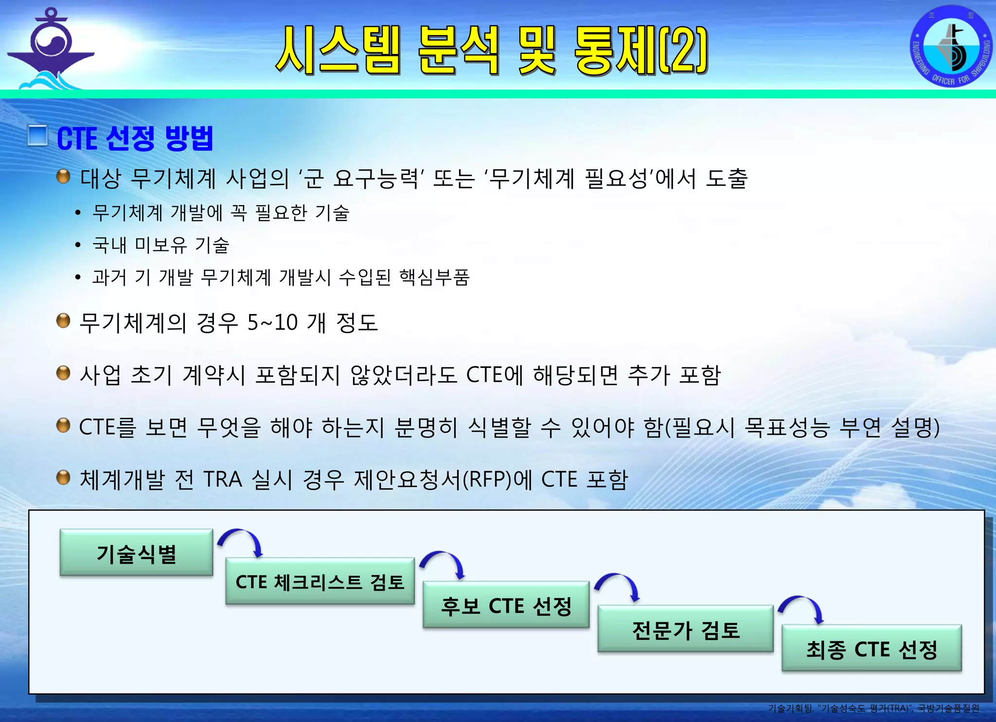 전평단 함정기술처 소령 박진원12년 함정기술처 SE 자체교육(7.10 ~ 8. 3)
CTE 선정 방법
대상 무기체계 사업의 ‘군 요구능력’ 또는 ‘무기체계 필요성’에서 도출
• 무기체계 개발에 꼭 필요한 기술
• 국내 미보유 기술
• 과거 기 개발 무기체계 개발시 수입된 핵심부품
무기체계의 경우 5~10 개 정도
사업 초기 계약시 포함되지 않았더라도 CTE에 해당되면 추가 포함
CTE를 보면 무엇을 해야 하는지 분명히 식별할 수 있어야 함(필요시 목표성능 부연 설명)
체계개발 전 TRA 실시 경우 제안요청서(RFP)에 CTE 포함
기술식별
CTE 체크리스트 검토
후보 CTE 선정
전문가 검토
최종 CTE 선정
기술기획팀, “기술성숙도 평가(TRA)”, 국방기술품질원
 