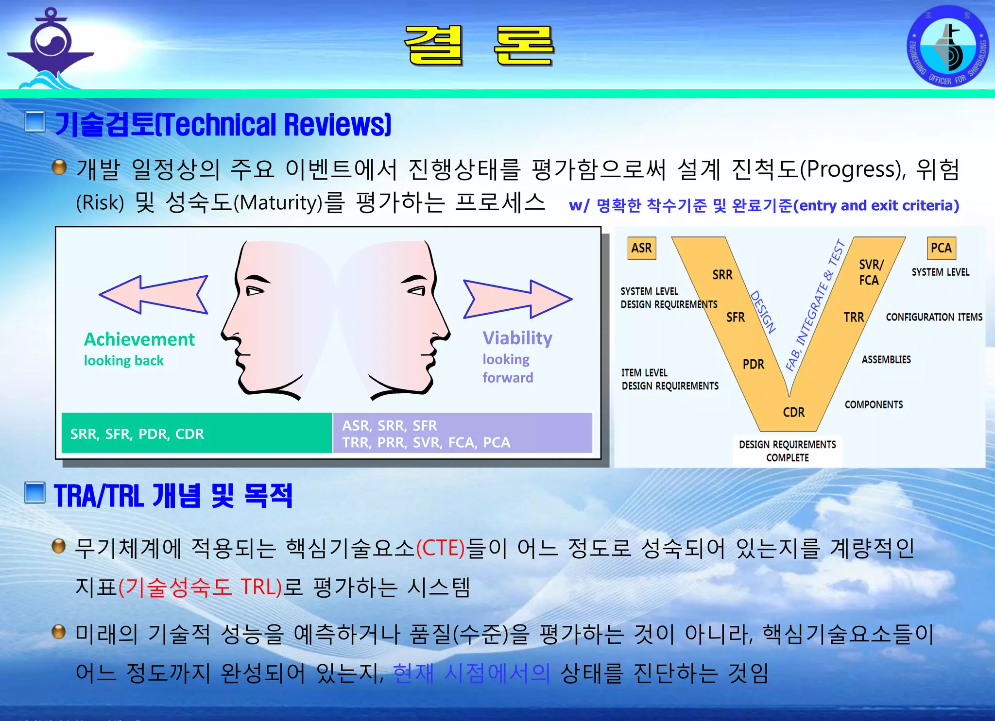 전평단 함정기술처 소령 박진원12년 함정기술처 SE 자체교육(7.10 ~ 8. 3)
기술검토(Technical Reviews)
개발 일정상의 주요 이벤트에서 진행상태를 평가함으로써 설계 진척도(Progress), 위험
(Risk) 및 성숙도(Maturity)를 평가하는 프로세스 w/ 명확한 착수기준 및 완료기준(entry and exit criteria)
Achievement
looking back
Viability
looking
forward
TRA/TRL 개념 및 목적
무기체계에 적용되는 핵심기술요소(CTE)들이 어느 정도로 성숙되어 있는지를 계량적인
지표(기술성숙도 TRL)로 평가하는 시스템
미래의 기술적 성능을 예측하거나 품질(수준)을 평가하는 것이 아니라, 핵심기술요소들이
어느 정도까지 완성되어 있는지, 현재 시점에서의 상태를 진단하는 것임
SRR, SFR, PDR, CDR
ASR, SRR, SFR
TRR, PRR, SVR, FCA, PCA
 