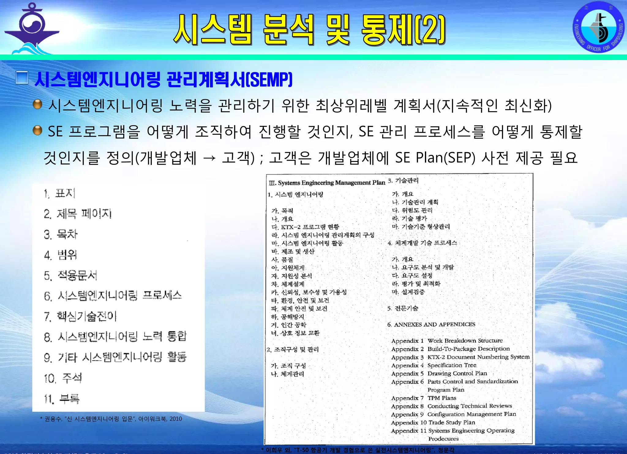 전평단 함정기술처 소령 박진원12년 함정기술처 SE 자체교육(7.10 ~ 8. 3)
시스템엔지니어링 관리계획서(SEMP)
시스템엔지니어링 노력을 관리하기 위한 최상위레벨 계획서(지속적인 최신화)
SE 프로그램을 어떻게 조직하여 진행할 것인지, SE 관리 프로세스를 어떻게 통제할
것인지를 정의(개발업체 → 고객) ; 고객은 개발업체에 SE Plan(SEP) 사전 제공 필요
* 권용수, “신 시스템엔지니어링 입문”, 아이워크북, 2010
* 이희우 외, “T-50 항공기 개발 경험으로 쓴 실전시스템엔지니어링”, 청문각
 