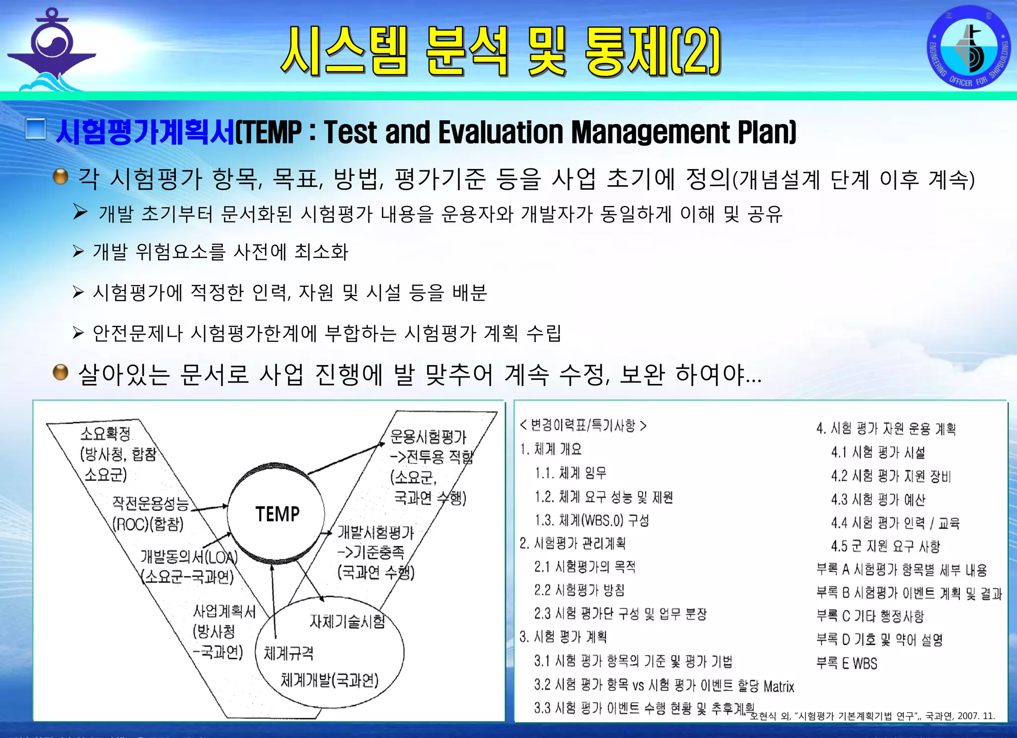 전평단 함정기술처 소령 박진원12년 함정기술처 SE 자체교육(7.10 ~ 8. 3)
시험평가계획서(TEMP : Test and Evaluation Management Plan)
각 시험평가 항목, 목표, 방법, 평가기준 등을 사업 초기에 정의(개념설계 단계 이후 계속)
개발 초기부터 문서화된 시험평가 내용을 운용자와 개발자가 동일하게 이해 및 공유
개발 위험요소를 사전에 최소화
시험평가에 적정한 인력, 자원 및 시설 등을 배분
안전문제나 시험평가한계에 부합하는 시험평가 계획 수립
살아있는 문서로 사업 진행에 발 맞추어 계속 수정, 보완 하여야…
* 오현식 외, “시험평가 기본계획기법 연구”,, 국과연, 2007. 11.
 